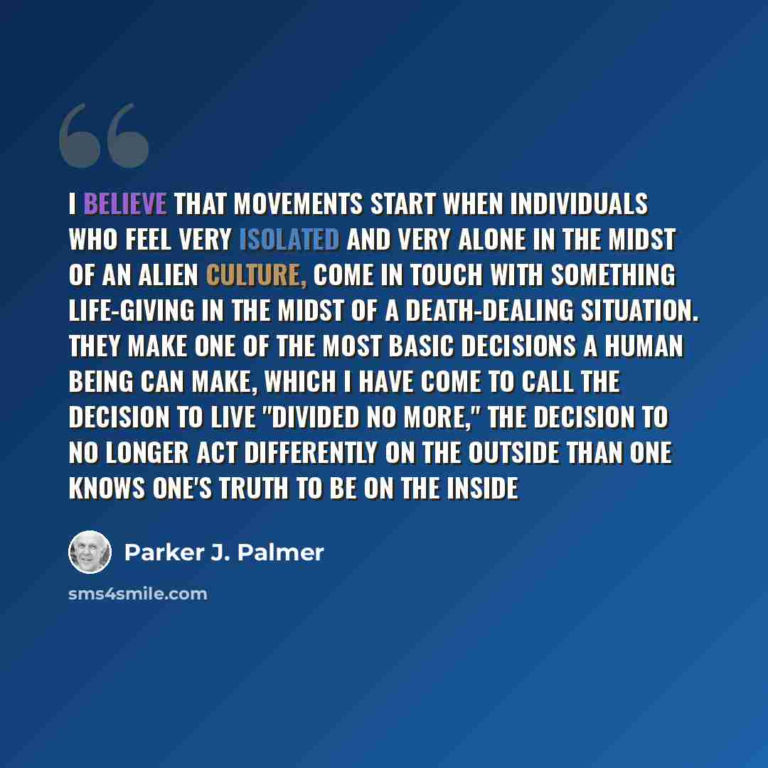 “I believe that movements start when individuals who feel very isolated and very alone in the midst of an alien culture, come in touch with something life-giving in the midst of a death-dealing situation. They make one of the most basic decisions a human being can make, which I have come to call…” quote by Parker J. Palmer