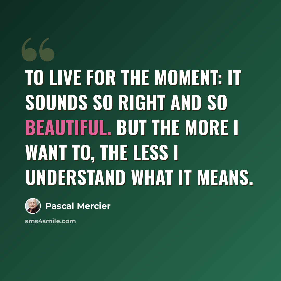 “To live for the moment: it sounds so right and so beautiful. But the more I want to, the less I understand what it means.” quote by Pascal Mercier