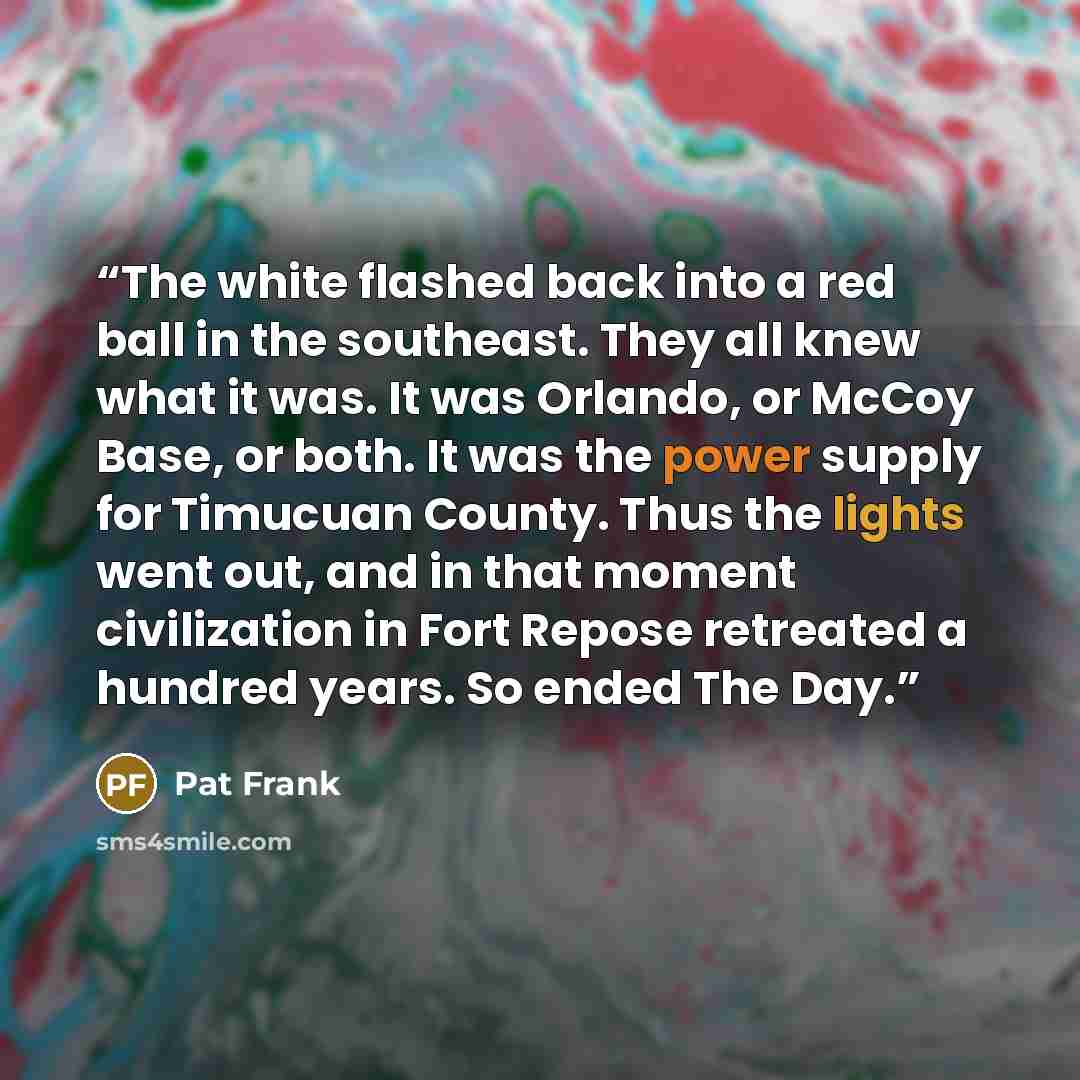 “The white flashed back into a red ball in the southeast. They all knew what it was. It was Orlando, or McCoy Base, or both. It was the power supply for Timucuan County. Thus the lights went out, and in that moment civilization in Fort Repose retreated a hundred years. So ended The Day.” quote by Pat Frank