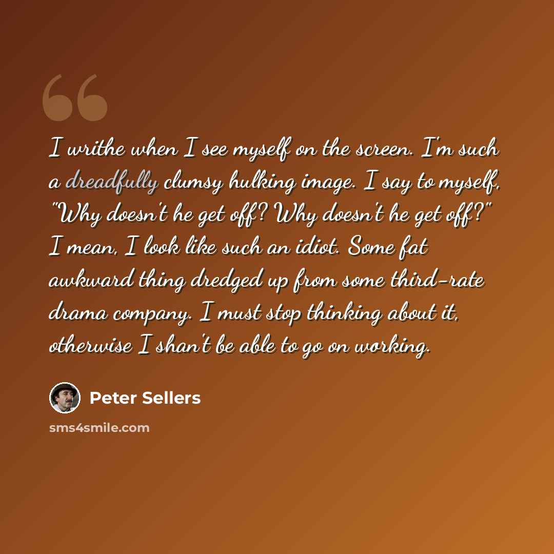 “I writhe when I see myself on the screen. I'm such a dreadfully clumsy hulking image. I say to myself, "Why doesn't he get off? Why doesn't he get off?" I mean, I look like such an idiot. Some fat awkward thing dredged up from some third-rate drama company. I must stop thinking about it, otherwise…” quote by Peter Sellers