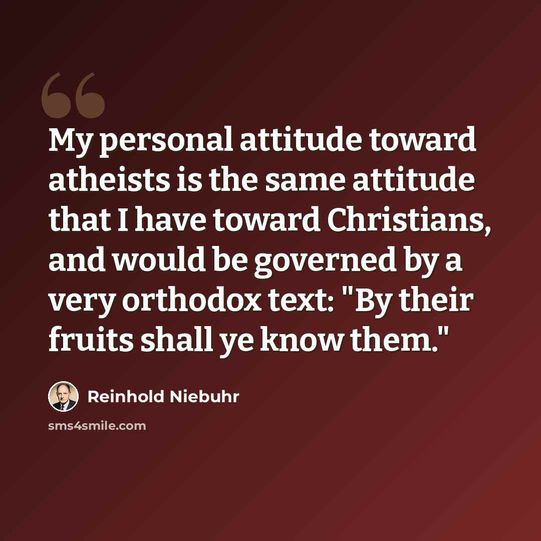 “My personal attitude toward atheists is the same attitude that I have toward Christians, and would be governed by a very orthodox text: "By their fruits shall ye know them."” quote by Reinhold Niebuhr