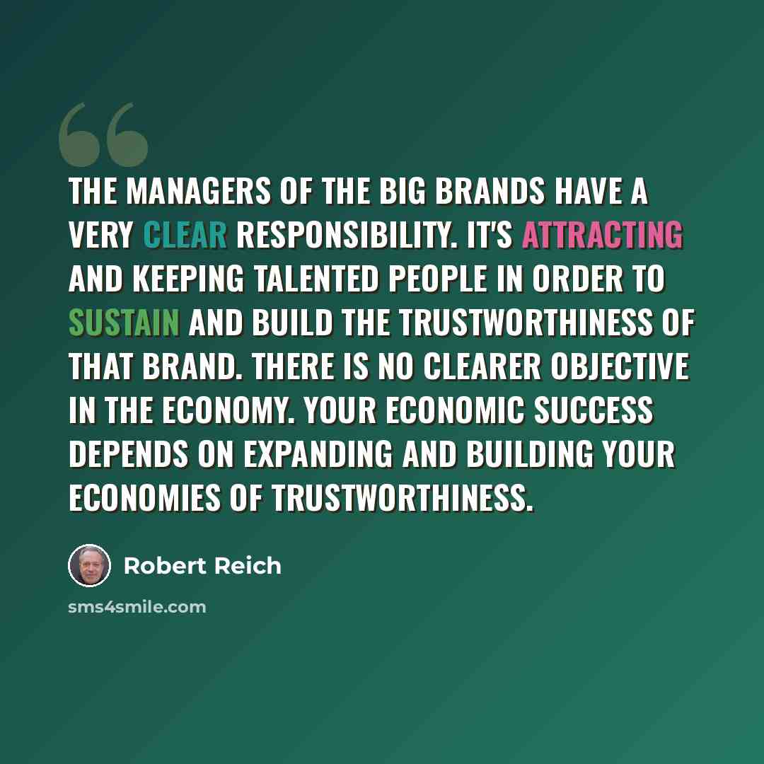 “The managers of the big brands have a very clear responsibility. It's attracting and keeping talented people in order to sustain and build the trustworthiness of that brand. There is no clearer objective in the economy. Your economic success depends on expanding and building your economies of…” quote by Robert Reich
