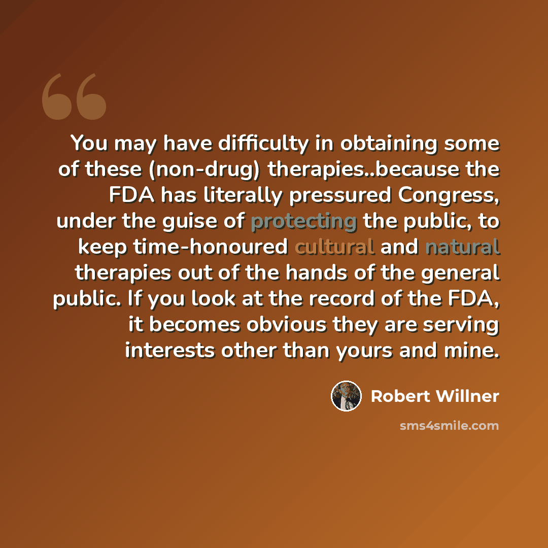 “You may have difficulty in obtaining some of these (non-drug) therapies..because the FDA has literally pressured Congress, under the guise of protecting the public, to keep time-honoured cultural and natural therapies out of the hands of the general public. If you look at the record of the FDA, it…” quote by Robert Willner