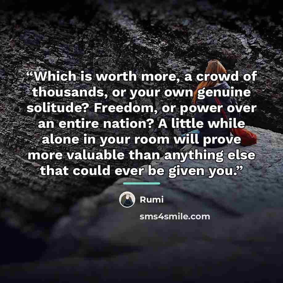 “Which is worth more, a crowd of thousands, or your own genuine solitude? Freedom, or power over an entire nation? A little while alone in your room will prove more valuable than anything else that could ever be given you.” quote by Rumi
