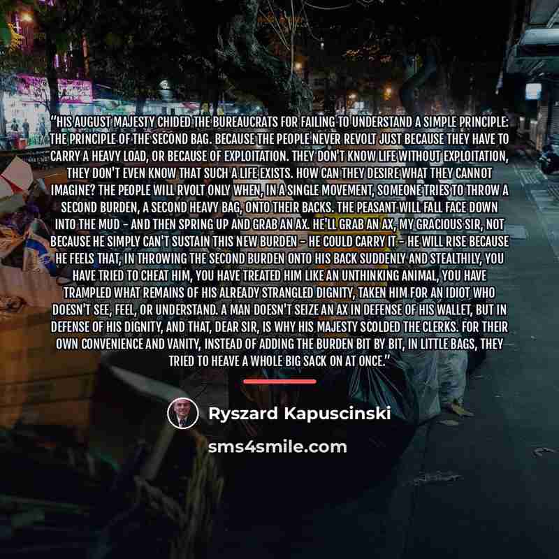 “His August Majesty chided the bureaucrats for failing to understand a simple principle: the principle of the second bag. Because the people never revolt just because they have to carry a heavy load, or because of exploitation. They don't know life without exploitation, they don't even know that…” quote by Ryszard Kapuściński