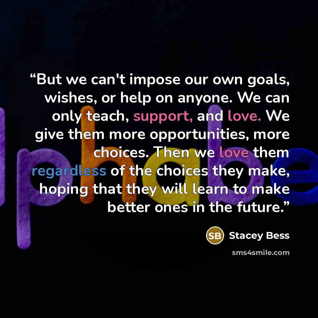 “But we can't impose our own goals, wishes, or help on anyone. We can only teach, support, and love. We give them more opportunities, more choices. Then we love them regardless of the choices they make, hoping that they will learn to make better ones in the future.” quote by Stacey Bess