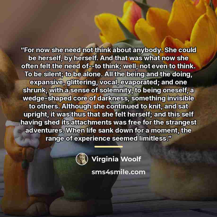 “For now she need not think about anybody. She could be herself, by herself. And that was what now she often felt the need of--to think; well, not even to think. To be silent; to be alone. All the being and the doing, expansive, glittering, vocal, evaporated; and one shrunk, with a sense of…” quote by Virginia Woolf