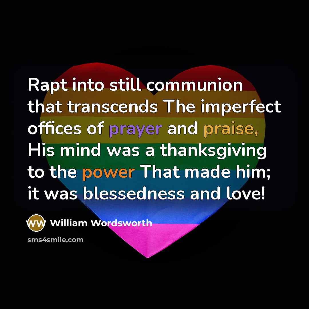 “Rapt into still communion that transcends The imperfect offices of prayer and praise, His mind was a thanksgiving to the power That made him; it was blessedness and love!” quote by William Wordsworth