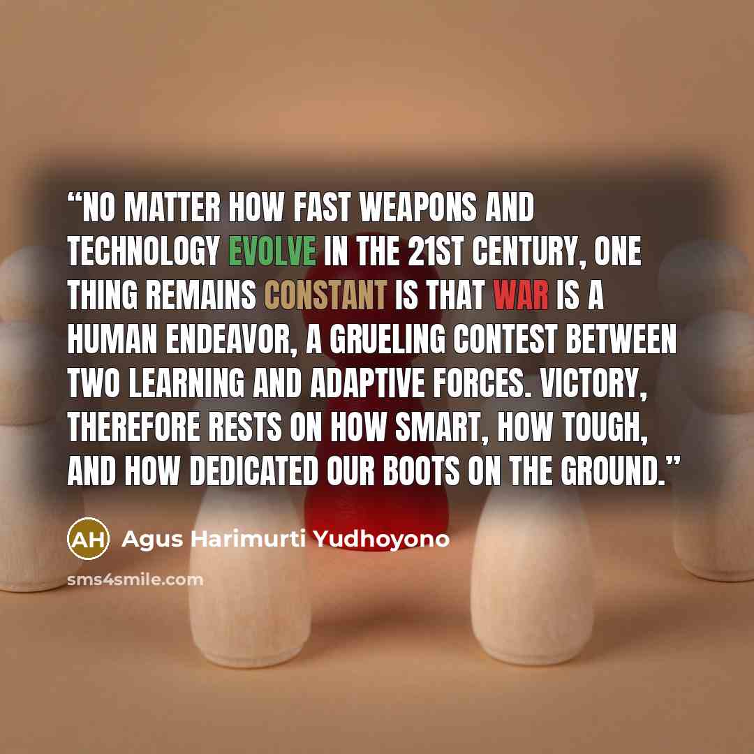 “No matter how fast weapons and technology evolve in the 21st century, one thing remains constant is that war is a human endeavor, a grueling contest between two learning and adaptive forces. Victory, therefore rests on how smart, how tough, and how dedicated our boots on the ground.” quote by Agus Harimurti Yudhoyono