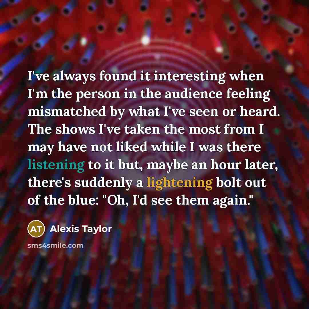 “I've always found it interesting when I'm the person in the audience feeling mismatched by what I've seen or heard. The shows I've taken the most from I may have not liked while I was there listening to it but, maybe an hour later, there's suddenly a lightening bolt out of the blue: "Oh, I'd see…” quote by Alexis Taylor