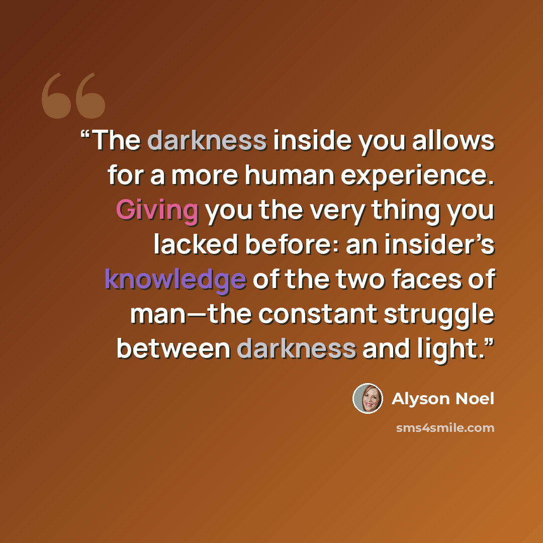 “The darkness inside you allows for a more human experience. Giving you the very thing you lacked before: an insider’s knowledge of the two faces of man—the constant struggle between darkness and light.” quote by Alyson Noel