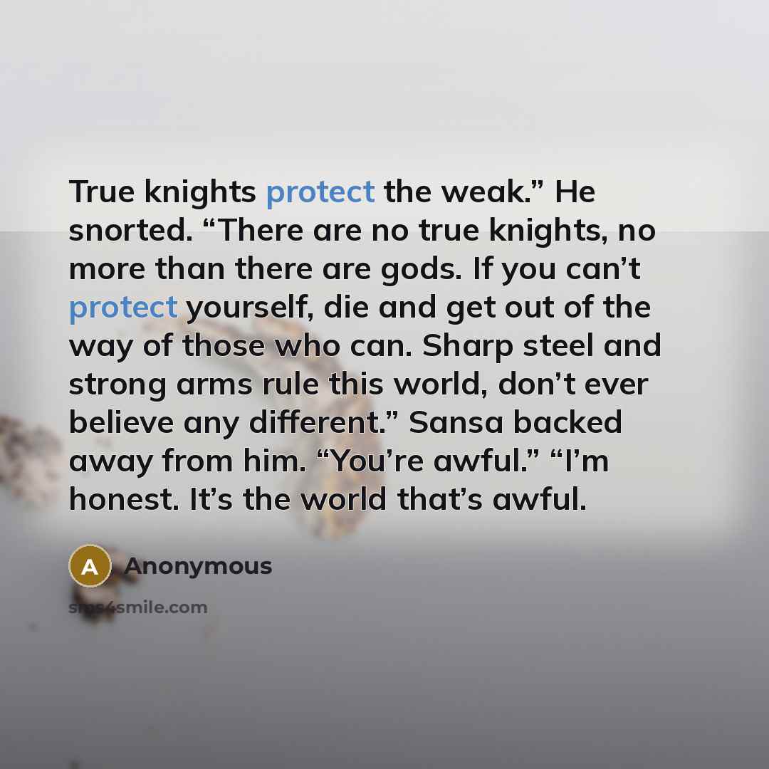 “True knights protect the weak.” He snorted. “There are no true knights, no more than there are gods. If you can’t protect yourself, die and get out of the way of those who can. Sharp steel and strong arms rule this world, don’t ever believe any different.” Sansa backed away from him. “You’re…” quote by Anonymous