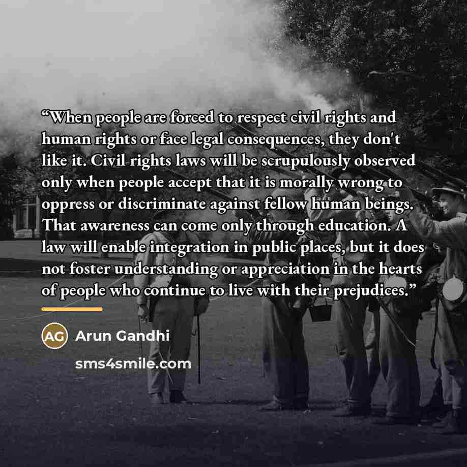 “When people are forced to respect civil rights and human rights or face legal consequences, they don't like it. Civil rights laws will be scrupulously observed only when people accept that it is morally wrong to oppress or discriminate against fellow human beings. That awareness can come only…” quote by Arun Gandhi