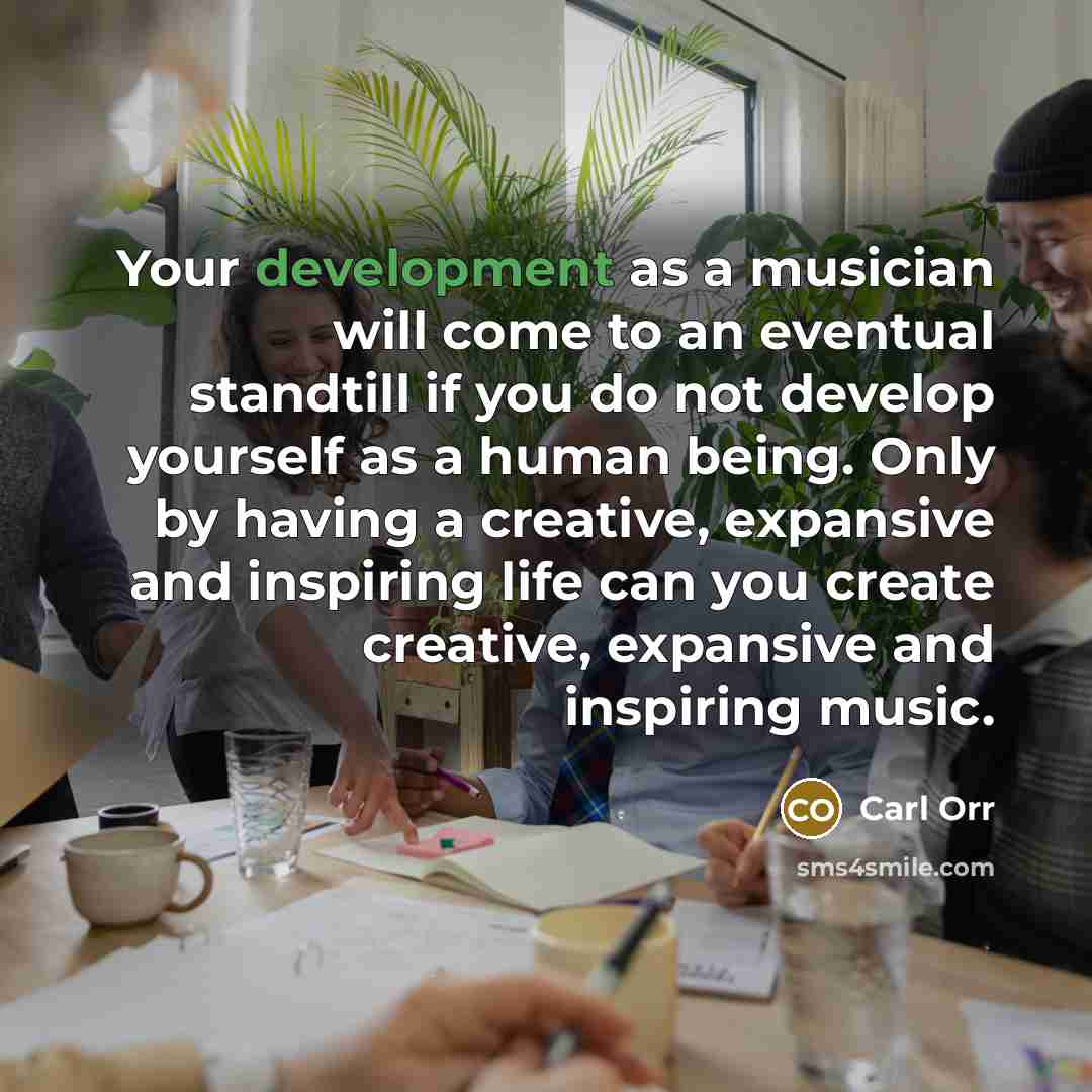 “Your development as a musician will come to an eventual standtill if you do not develop yourself as a human being. Only by having a creative, expansive and inspiring life can you create creative, expansive and inspiring music.” quote by Carl Orr