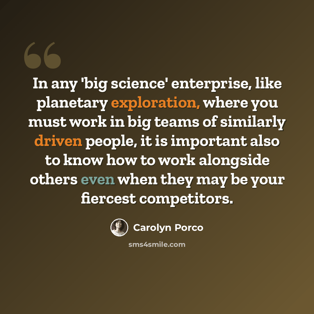 “In any 'big science' enterprise, like planetary exploration, where you must work in big teams of similarly driven people, it is important also to know how to work alongside others even when they may be your fiercest competitors.” quote by Carolyn Porco