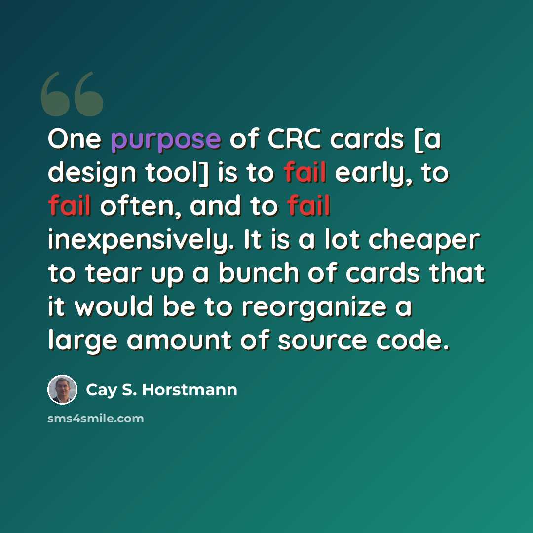 “One purpose of CRC cards [a design tool] is to fail early, to fail often, and to fail inexpensively. It is a lot cheaper to tear up a bunch of cards that it would be to reorganize a large amount of source code.” quote by Cay S. Horstmann