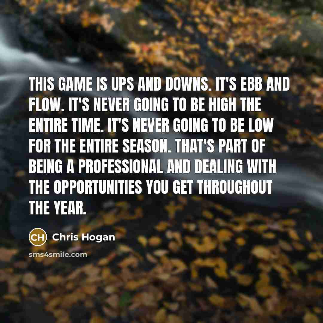 “This game is ups and downs. It's ebb and flow. It's never going to be high the entire time. It's never going to be low for the entire season. That's part of being a professional and dealing with the opportunities you get throughout the year.” quote by Chris Hogan