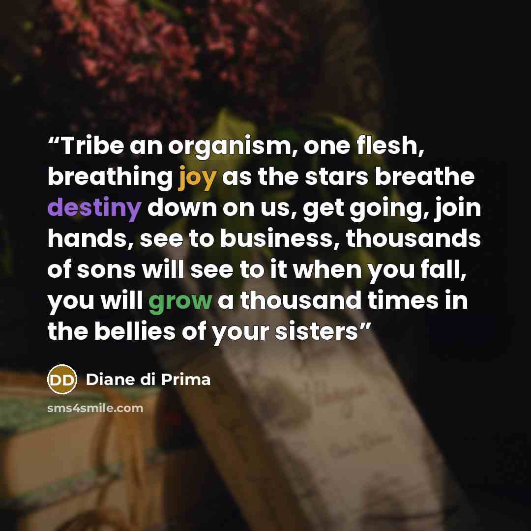 “Tribe an organism, one flesh, breathing joy as the stars breathe destiny down on us, get going, join hands, see to business, thousands of sons will see to it when you fall, you will grow a thousand times in the bellies of your sisters” quote by Diane di Prima
