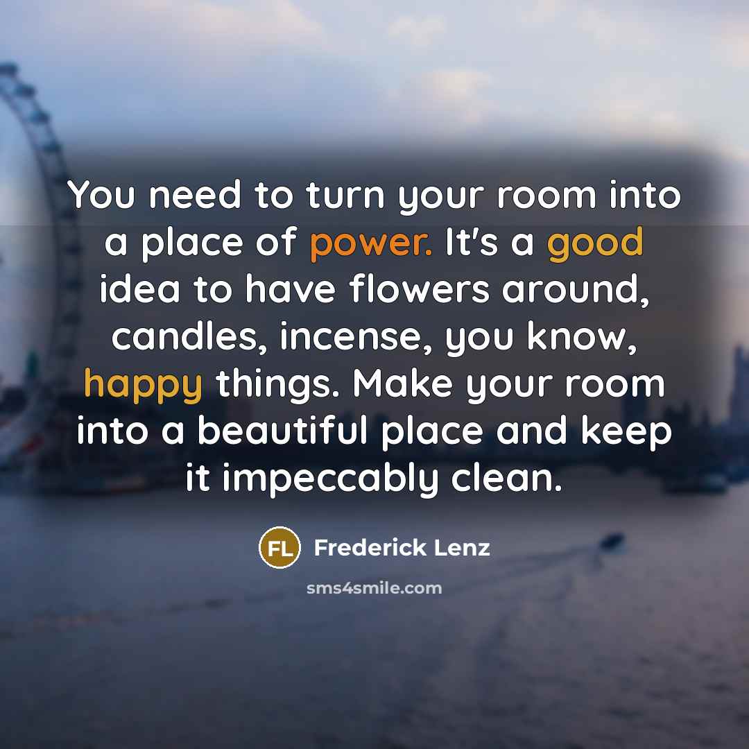 “You need to turn your room into a place of power. It's a good idea to have flowers around, candles, incense, you know, happy things. Make your room into a beautiful place and keep it impeccably clean.” quote by Frederick Lenz