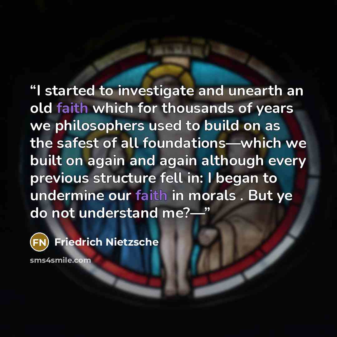 “I started to investigate and unearth an old faith which for thousands of years we philosophers used to build on as the safest of all foundations—which we built on again and again although every previous structure fell in: I began to undermine our faith in morals . But ye do not understand me?—” quote by Friedrich Nietzsche