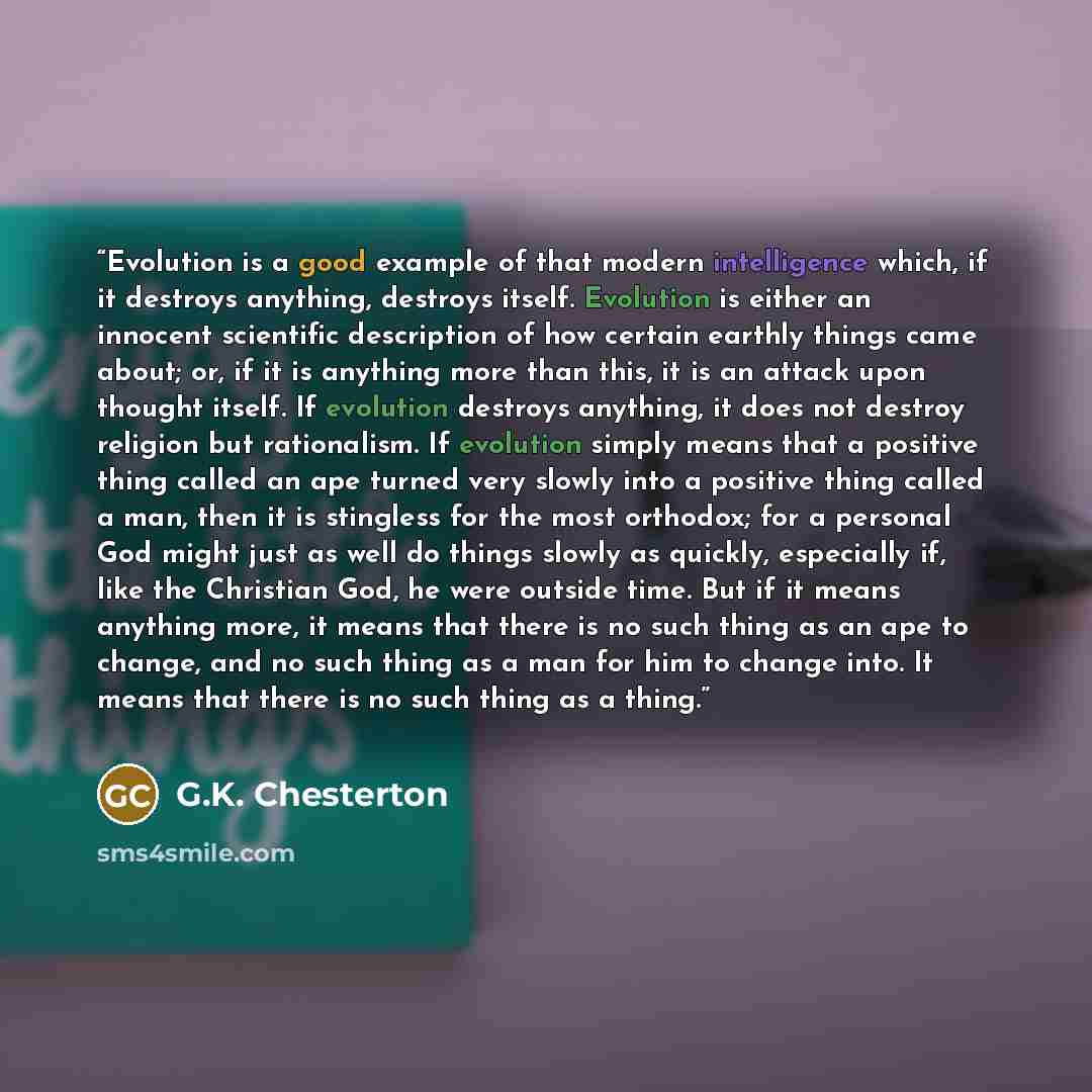 “Evolution is a good example of that modern intelligence which, if it destroys anything, destroys itself. Evolution is either an innocent scientific description of how certain earthly things came about; or, if it is anything more than this, it is an attack upon thought itself. If evolution destroys…” quote by G.K. Chesterton