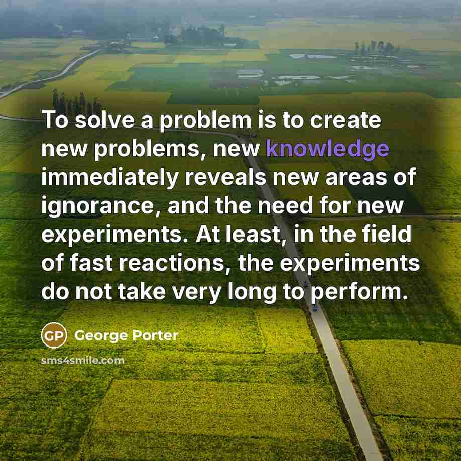 “To solve a problem is to create new problems, new knowledge immediately reveals new areas of ignorance, and the need for new experiments. At least, in the field of fast reactions, the experiments do not take very long to perform.” quote by George Porter