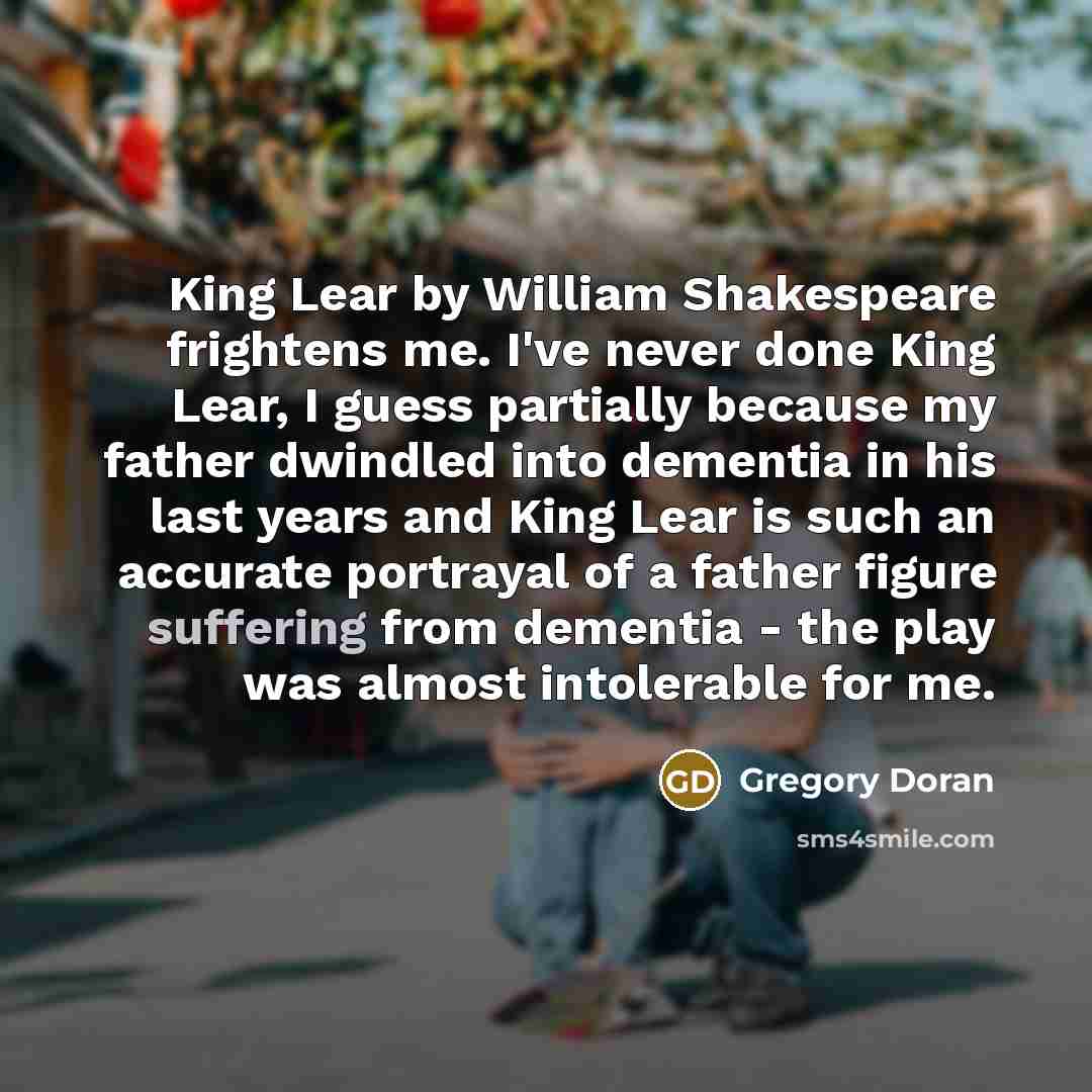 “King Lear by William Shakespeare frightens me. I've never done King Lear, I guess partially because my father dwindled into dementia in his last years and King Lear is such an accurate portrayal of a father figure suffering from dementia - the play was almost intolerable for me.” quote by Gregory Doran