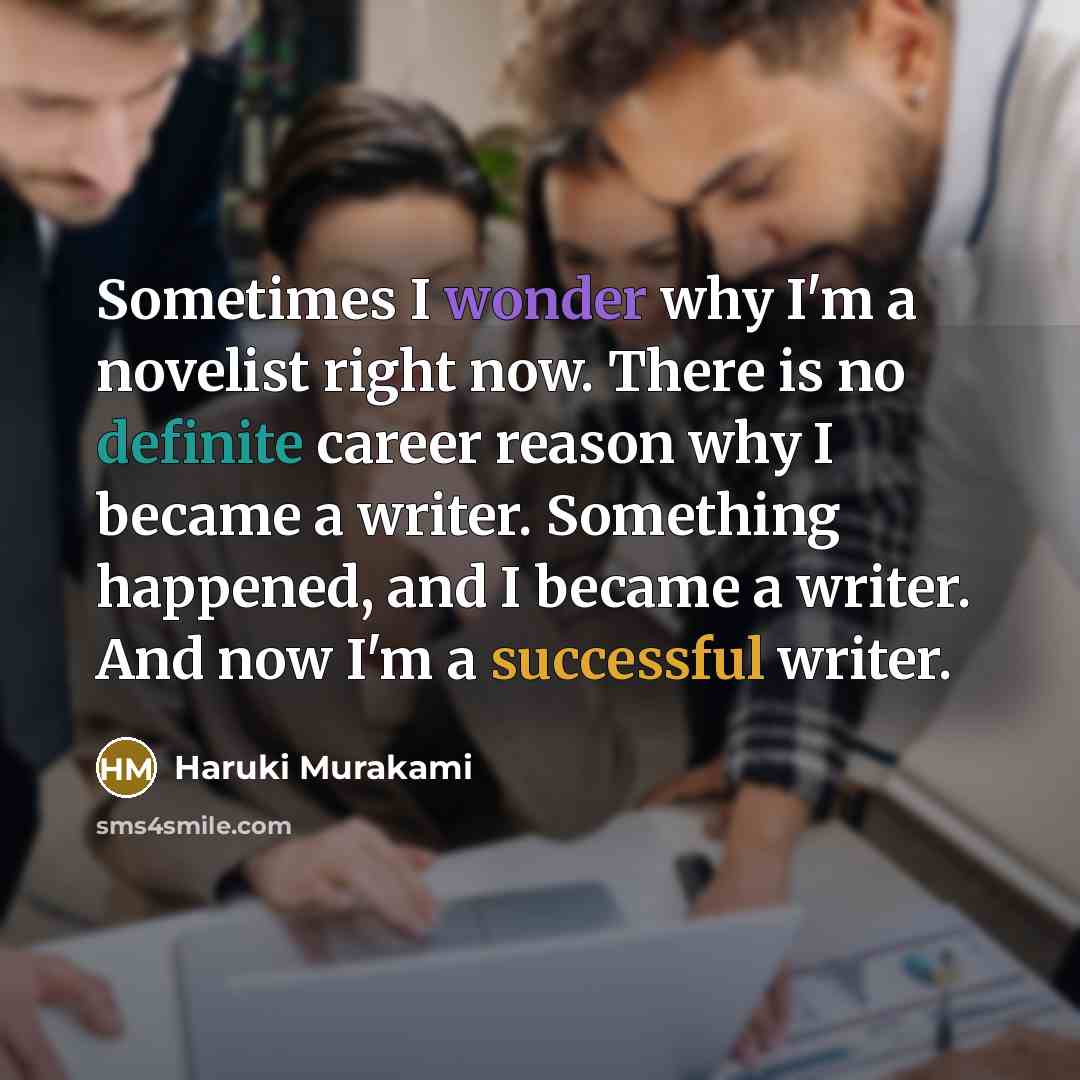 “Sometimes I wonder why I'm a novelist right now. There is no definite career reason why I became a writer. Something happened, and I became a writer. And now I'm a successful writer.” quote by Haruki Murakami