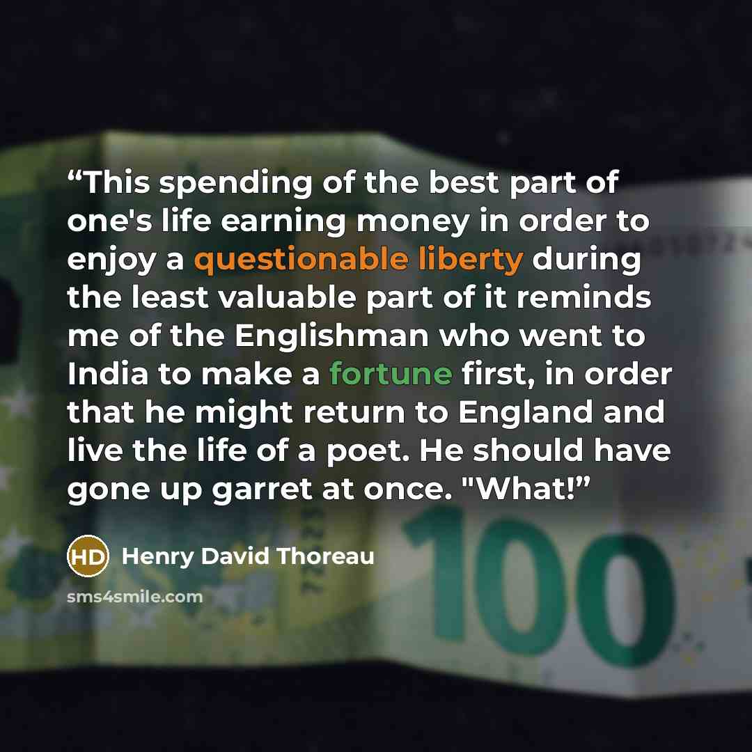 “This spending of the best part of one's life earning money in order to enjoy a questionable liberty during the least valuable part of it reminds me of the Englishman who went to India to make a fortune first, in order that he might return to England and live the life of a poet. He should have gone…” quote by Henry David Thoreau
