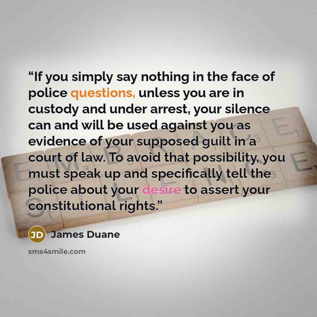 “If you simply say nothing in the face of police questions, unless you are in custody and under arrest, your silence can and will be used against you as evidence of your supposed guilt in a court of law. To avoid that possibility, you must speak up and specifically tell the police about your desire…” quote by James Duane