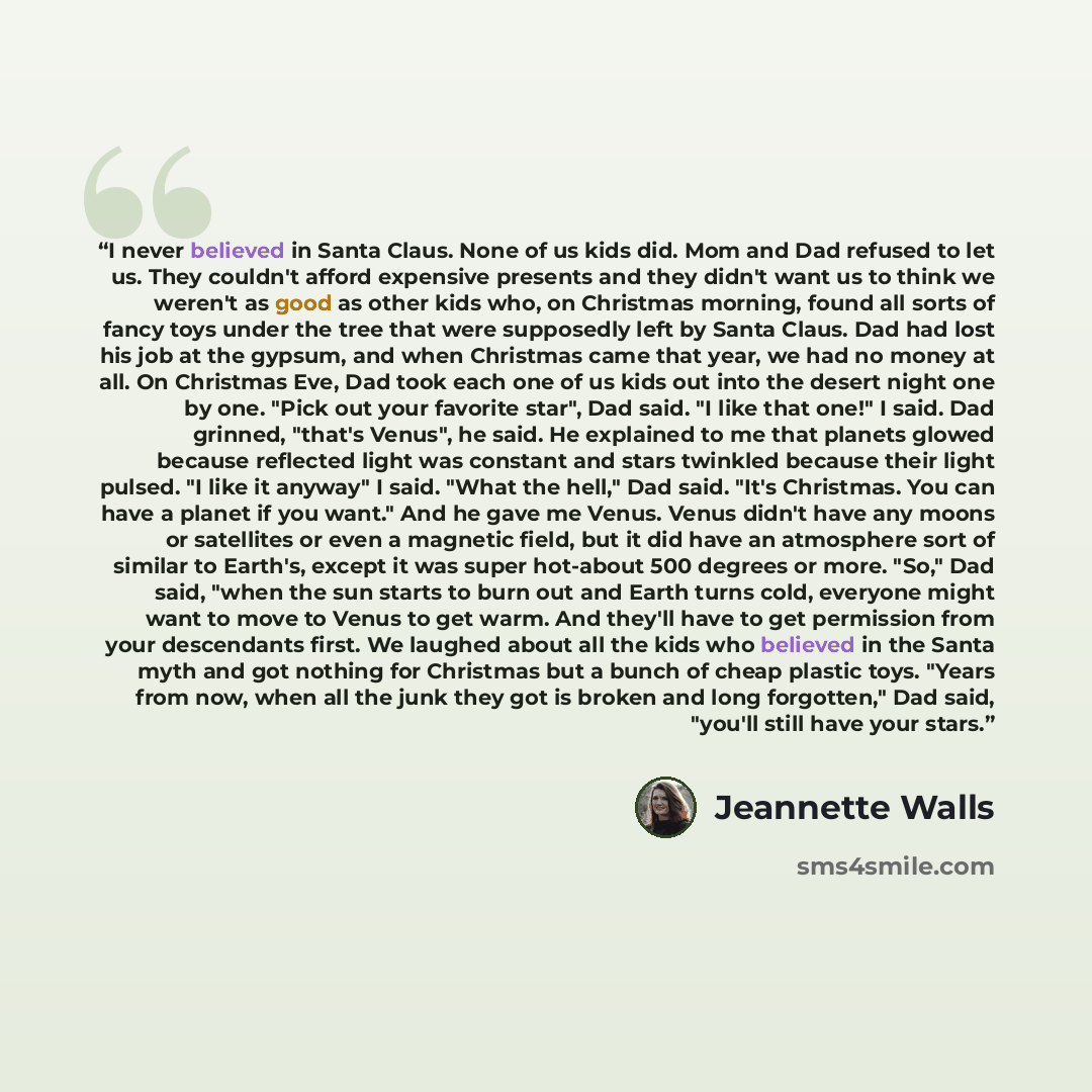 “I never believed in Santa Claus. None of us kids did. Mom and Dad refused to let us. They couldn't afford expensive presents and they didn't want us to think we weren't as good as other kids who, on Christmas morning, found all sorts of fancy toys under the tree that were supposedly left by Santa…” quote by Jeannette Walls
