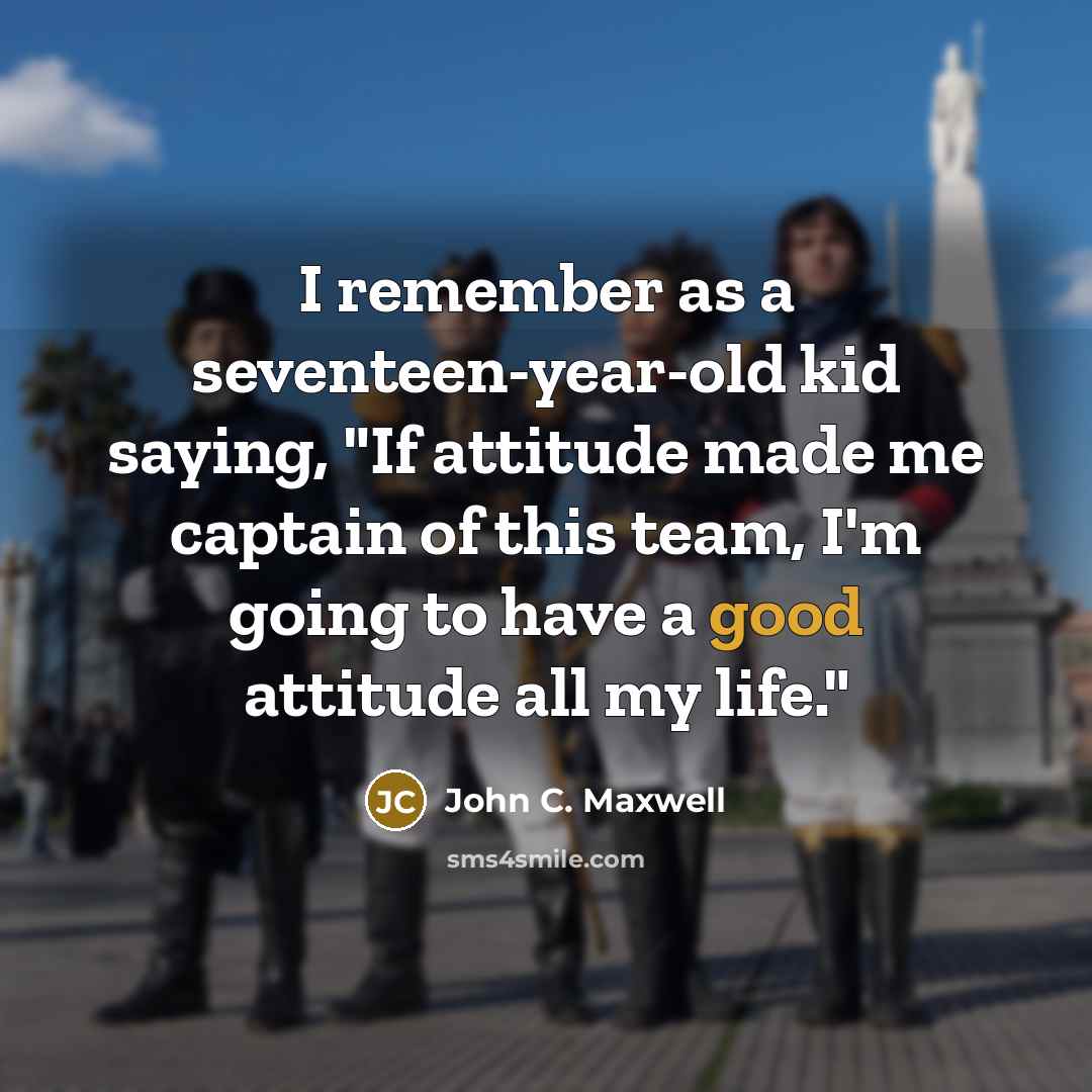 “I remember as a seventeen-year-old kid saying, "If attitude made me captain of this team, I'm going to have a good attitude all my life."” quote by John C. Maxwell