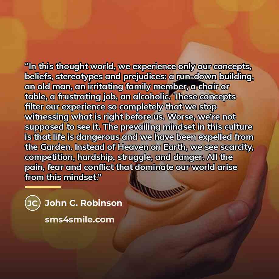 “In this thought world, we experience only our concepts, beliefs, stereotypes and prejudices: a run-down building, an old man, an irritating family member, a chair or table, a frustrating job, an alcoholic. These concepts filter our experience so completely that we stop witnessing what is right…” quote by John C. Robinson