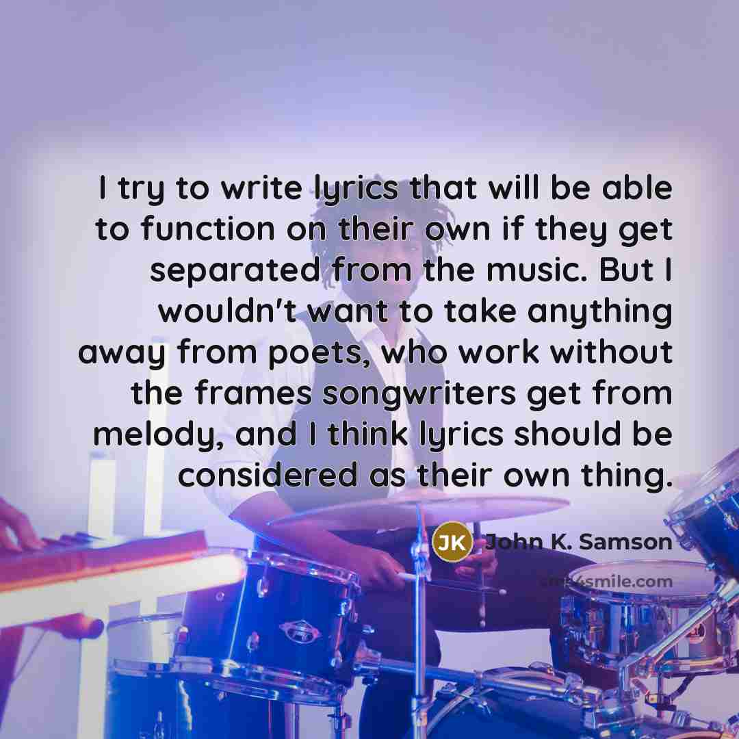 “I try to write lyrics that will be able to function on their own if they get separated from the music. But I wouldn't want to take anything away from poets, who work without the frames songwriters get from melody, and I think lyrics should be considered as their own thing.” quote by John K. Samson
