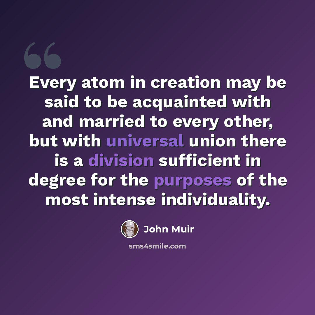 “Every atom in creation may be said to be acquainted with and married to every other, but with universal union there is a division sufficient in degree for the purposes of the most intense individuality.” quote by John Muir