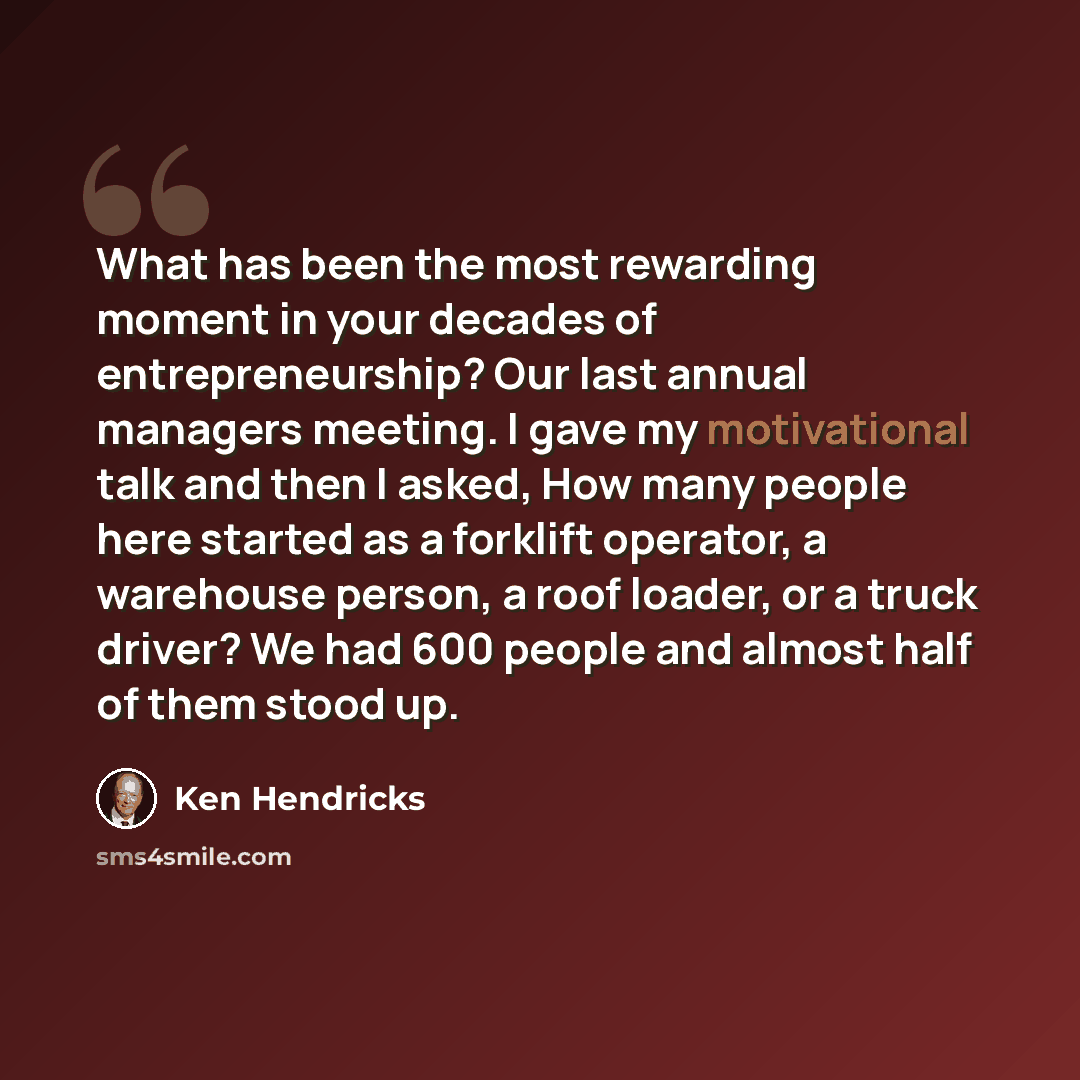 “What has been the most rewarding moment in your decades of entrepreneurship? Our last annual managers meeting. I gave my motivational talk and then I asked, How many people here started as a forklift operator, a warehouse person, a roof loader, or a truck driver? We had 600 people and almost half…” quote by Ken Hendricks