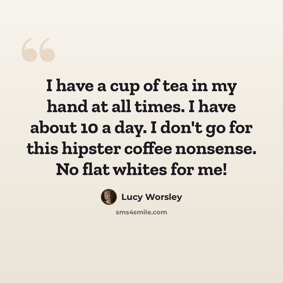 “I have a cup of tea in my hand at all times. I have about 10 a day. I don't go for this hipster coffee nonsense. No flat whites for me!” quote by Lucy Worsley