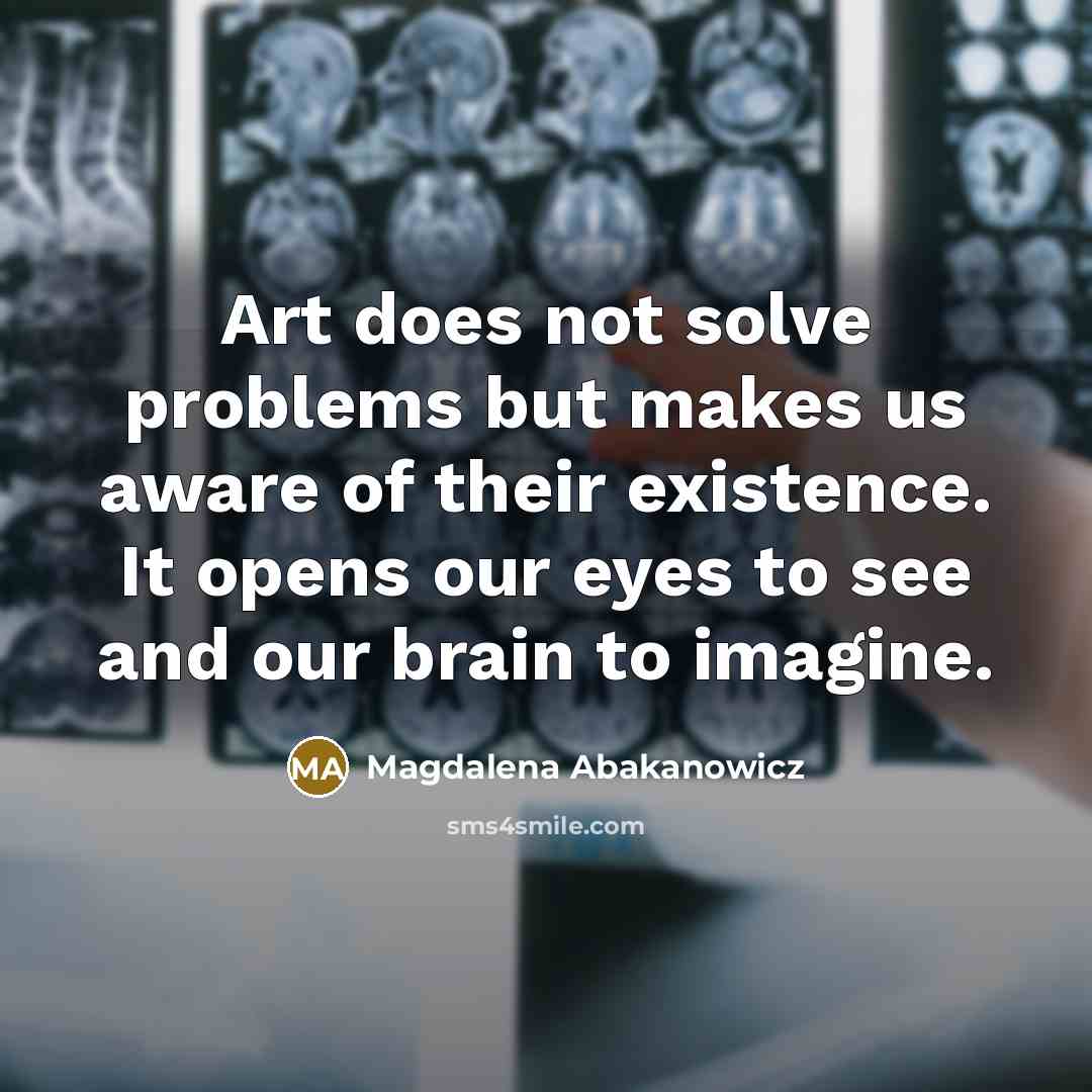 “Art does not solve problems but makes us aware of their existence. It opens our eyes to see and our brain to imagine.” quote by Magdalena Abakanowicz