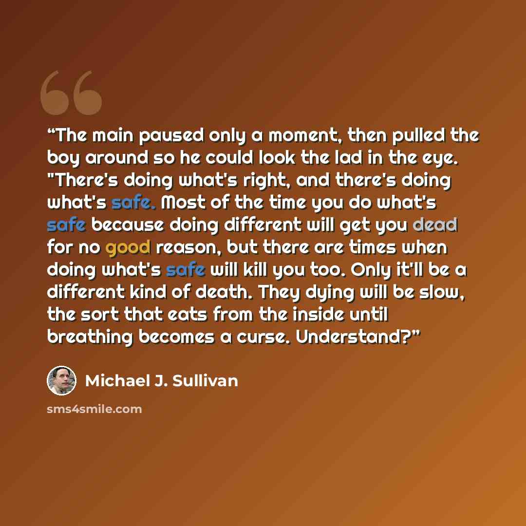“The main paused only a moment, then pulled the boy around so he could look the lad in the eye. "There's doing what's right, and there's doing what's safe. Most of the time you do what's safe because doing different will get you dead for no good reason, but there are times when doing what's safe…” quote by Michael J. Sullivan