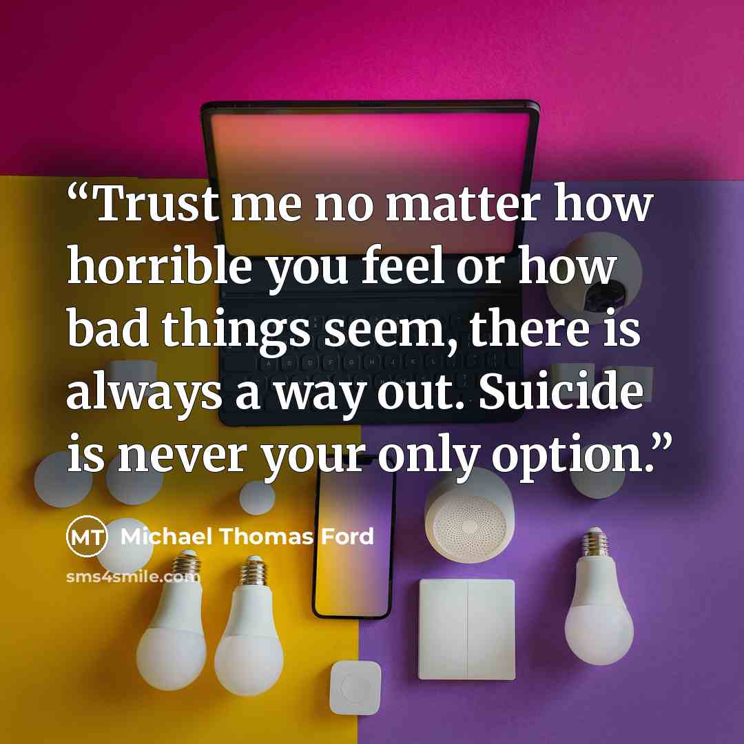 “Trust me no matter how horrible you feel or how bad things seem, there is always a way out. Suicide is never your only option.” quote by Michael Thomas Ford