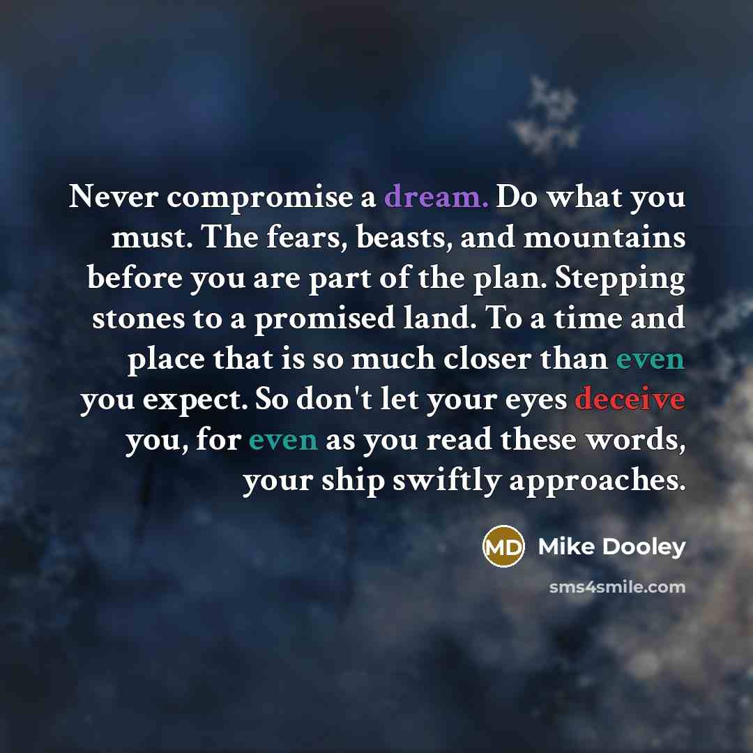 “Never compromise a dream. Do what you must. The fears, beasts, and mountains before you are part of the plan. Stepping stones to a promised land. To a time and place that is so much closer than even you expect. So don't let your eyes deceive you, for even as you read these words, your ship swiftly…” quote by Mike Dooley