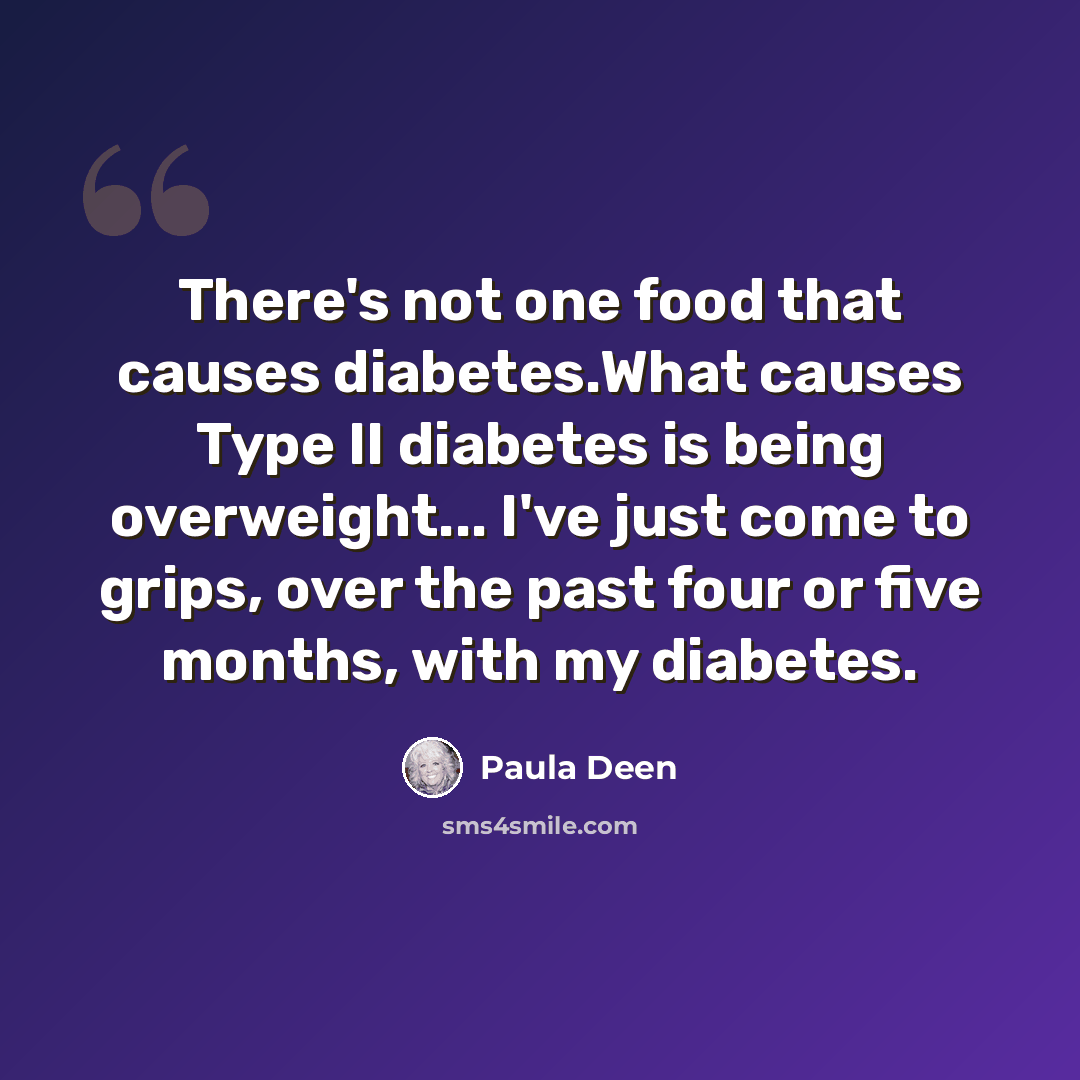“There's not one food that causes diabetes.What causes Type II diabetes is being overweight... I've just come to grips, over the past four or five months, with my diabetes.” quote by Paula Deen