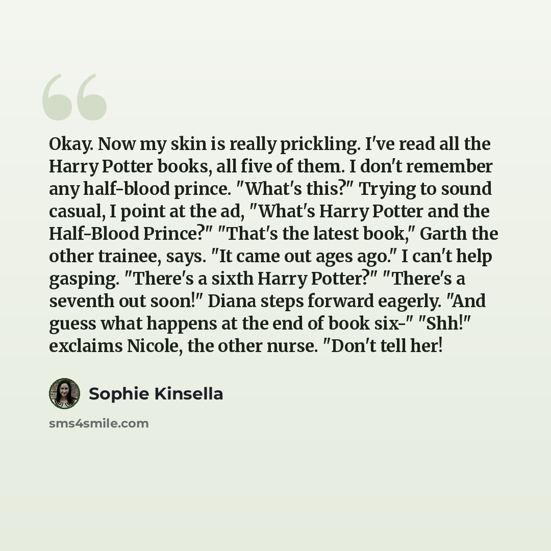 “Okay. Now my skin is really prickling. I've read all the Harry Potter books, all five of them. I don't remember any half-blood prince. "What's this?" Trying to sound casual, I point at the ad, "What's Harry Potter and the Half-Blood Prince?" "That's the latest book," Garth the other trainee, says…” quote by Sophie Kinsella