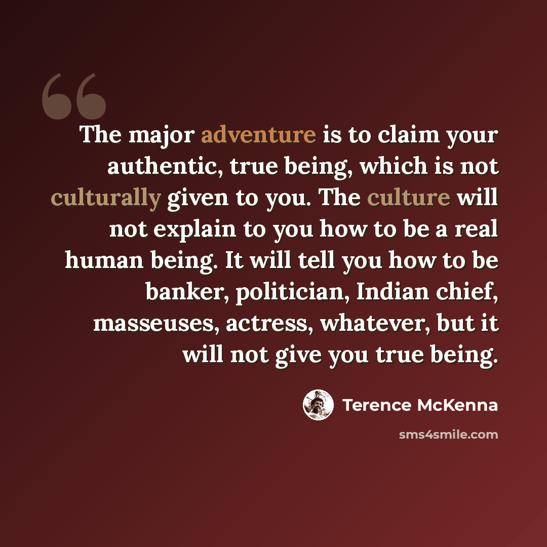 “The major adventure is to claim your authentic, true being, which is not culturally given to you. The culture will not explain to you how to be a real human being. It will tell you how to be banker, politician, Indian chief, masseuses, actress, whatever, but it will not give you true being.” quote by Terence McKenna