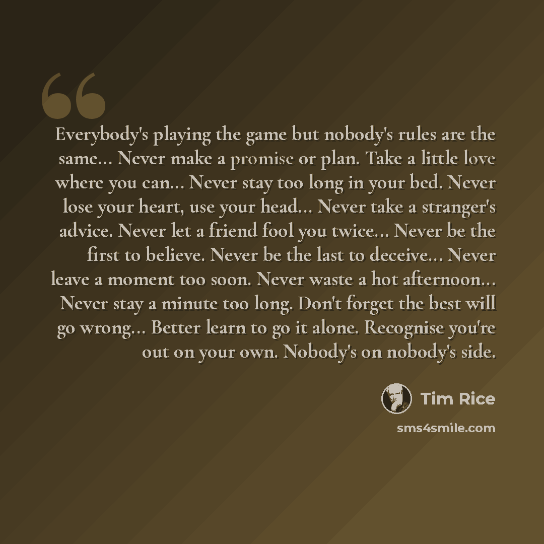 “Everybody's playing the game but nobody's rules are the same... Never make a promise or plan. Take a little love where you can... Never stay too long in your bed. Never lose your heart, use your head... Never take a stranger's advice. Never let a friend fool you twice... Never be the first to…” quote by Tim Rice