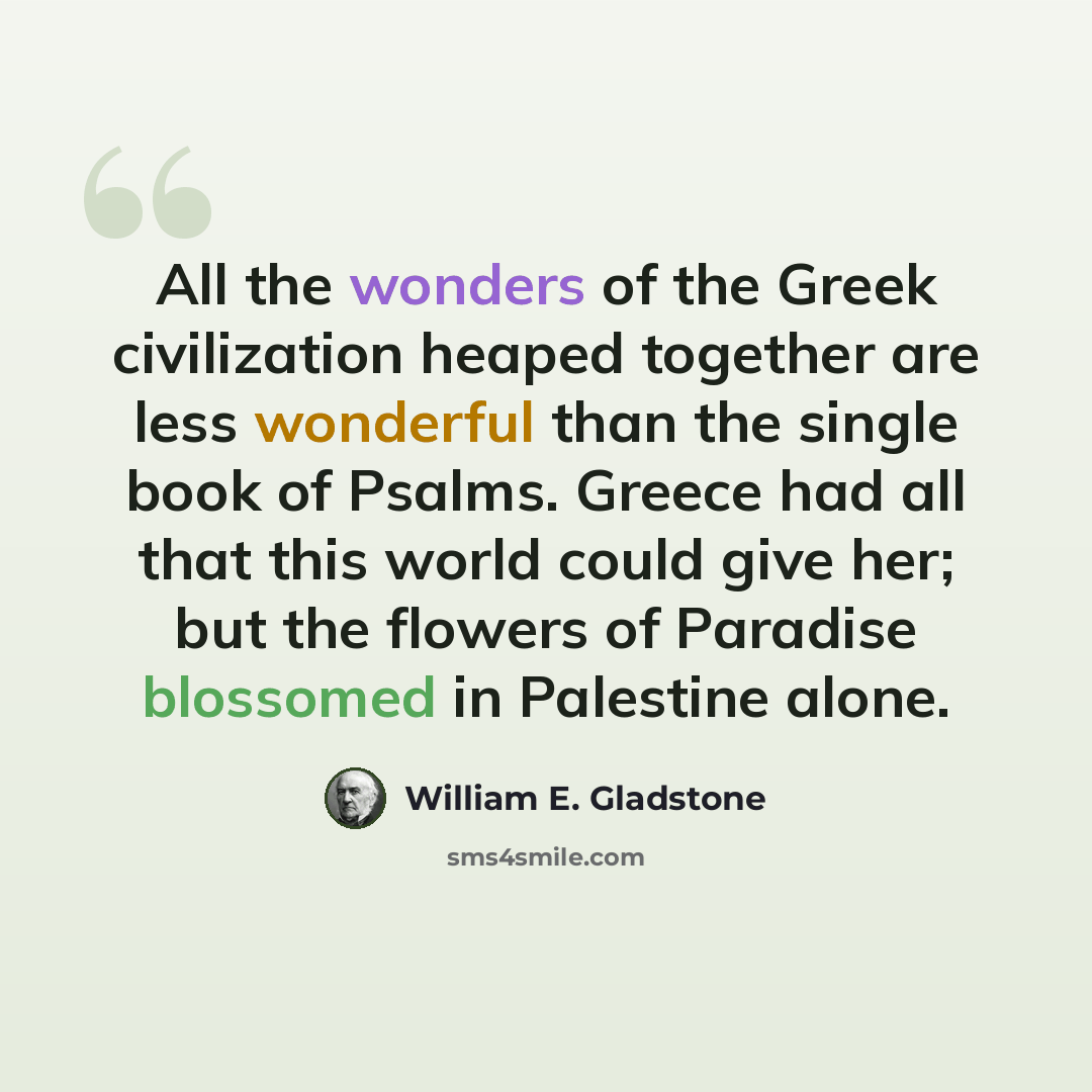 “All the wonders of the Greek civilization heaped together are less wonderful than the single book of Psalms. Greece had all that this world could give her; but the flowers of Paradise blossomed in Palestine alone.” quote by William E. Gladstone