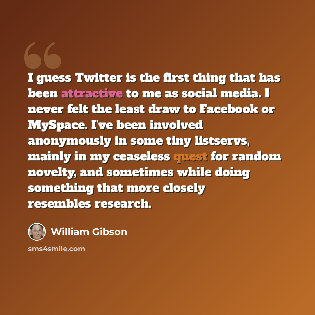 “I guess Twitter is the first thing that has been attractive to me as social media. I never felt the least draw to Facebook or MySpace. I've been involved anonymously in some tiny listservs, mainly in my ceaseless quest for random novelty, and sometimes while doing something that more closely…” quote by William Gibson