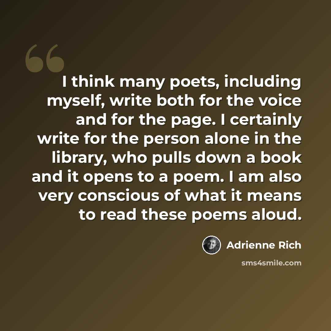 “I think many poets, including myself, write both for the voice and for the page. I certainly write for the person alone in the library, who pulls down a book and it opens to a poem. I am also very conscious of what it means to read these poems aloud.” quote by Adrienne Rich