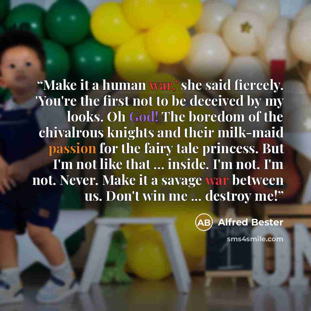 “Make it a human war,' she said fiercely. 'You're the first not to be deceived by my looks. Oh God! The boredom of the chivalrous knights and their milk-maid passion for the fairy tale princess. But I'm not like that ... inside. I'm not. I'm not. Never. Make it a savage war between us. Don't win me…” quote by Alfred Bester