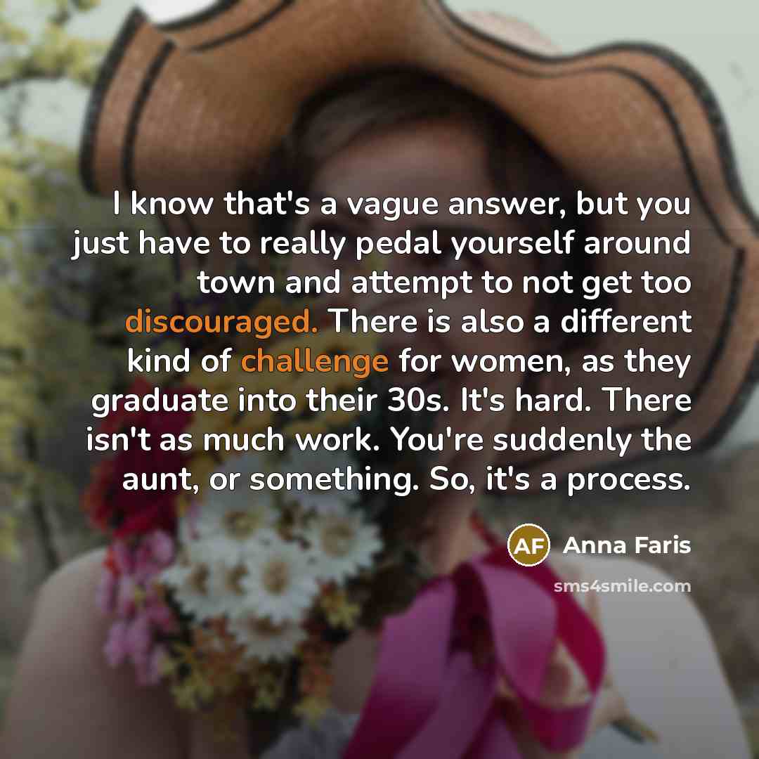 “I know that's a vague answer, but you just have to really pedal yourself around town and attempt to not get too discouraged. There is also a different kind of challenge for women, as they graduate into their 30s. It's hard. There isn't as much work. You're suddenly the aunt, or something. So, it's…” quote by Anna Faris